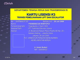 18918912/16/1412/16/14
DEPARTEMEN TENAGA KERJA DAN TRANSMIGRASI RIDEPARTEMEN TENAGA KERJA DAN TRANSMIGRASI RI
KARTU LISENSI K3KARTU LISENSI K3
TEKNISI PEMELIHARAAN LIFT DAN ESCALATORTEKNISI PEMELIHARAAN LIFT DAN ESCALATOR
No :No : 6464//PNKK/07.03PNKK/07.03 Berlaku s/d :Berlaku s/d : 28 Juli 200828 Juli 2008
NamaNama :: FRANSISCUS WARTOYOFRANSISCUS WARTOYO
Tempat & tgl lahirTempat & tgl lahir : Yogyakarta, 2 April 1954: Yogyakarta, 2 April 1954
Instansi/Perh.Instansi/Perh. : PT. Toshindo Elevator Utama: PT. Toshindo Elevator Utama
AlamatAlamat : Jl. Boulevard Rukan Plaza Pasific B2 No. 25 -: Jl. Boulevard Rukan Plaza Pasific B2 No. 25 -
Kelapa Gading – Jakarta UtaraKelapa Gading – Jakarta Utara
Jakarta,Jakarta, 28 Juli 200328 Juli 2003
PLT. DIREKTUR PENGAWASAN NORMAPLT. DIREKTUR PENGAWASAN NORMA
KESELAMATAN KERJAKESELAMATAN KERJA
Ir. Imam SubariIr. Imam Subari
NIP. 160009422NIP. 160009422
C0ntoh
 