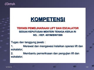 19019012/16/1412/16/14
KOMPETENSIKOMPETENSI
TEKNISI PEMELIHARAAN LIFT DAN ESCALATORTEKNISI PEMELIHARAAN LIFT DAN ESCALATOR
SESUAI KEPUTUSAN MENTERI TENAGA KERJA RISESUAI KEPUTUSAN MENTERI TENAGA KERJA RI
NO. : KEP. 407/M/BW/1999NO. : KEP. 407/M/BW/1999
Tugas dan tanggung jawab :Tugas dan tanggung jawab :
1.1. Merawat dan mengawasi kelaikan operasi lift danMerawat dan mengawasi kelaikan operasi lift dan
eskalator;eskalator;
2.2. Membantu pemeriksaan dan pengujian lift danMembantu pemeriksaan dan pengujian lift dan
eskalator;eskalator;
C0ntoh
 