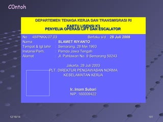 19119112/16/1412/16/14
DEPARTEMEN TENAGA KERJA DAN TRANSMIGRASI RIDEPARTEMEN TENAGA KERJA DAN TRANSMIGRASI RI
KARTU LISENSI K3KARTU LISENSI K3
PENYELIA OPERASI LIFT DAN ESCALATORPENYELIA OPERASI LIFT DAN ESCALATOR
No :No : 4848//PNKK/07.03PNKK/07.03 Berlaku s/d :Berlaku s/d : 28 Juli 200828 Juli 2008
NamaNama :: SLAMET RIYANTOSLAMET RIYANTO
Tempat & tgl lahirTempat & tgl lahir : Semarang, 28 Mei 1963: Semarang, 28 Mei 1963
Instansi/Perh.Instansi/Perh. : Pemda Jawa Tengah: Pemda Jawa Tengah
AlamatAlamat : Jl. Pahlawan No. 9 Semarang 50243: Jl. Pahlawan No. 9 Semarang 50243
Jakarta,Jakarta, 28 Juli 200328 Juli 2003
PLT. DIREKTUR PENGAWASAN NORMAPLT. DIREKTUR PENGAWASAN NORMA
KESELAMATAN KERJAKESELAMATAN KERJA
Ir. Imam SubariIr. Imam Subari
NIP. 160009422NIP. 160009422
C0ntoh
 