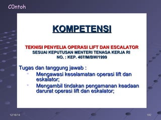 19219212/16/1412/16/14
KOMPETENSIKOMPETENSI
TEKNISI PENYELIA OPERASI LIFT DAN ESCALATORTEKNISI PENYELIA OPERASI LIFT DAN ESCALATOR
SESUAI KEPUTUSAN MENTERI TENAGA KERJA RISESUAI KEPUTUSAN MENTERI TENAGA KERJA RI
NO. : KEP. 407/M/BW/1999NO. : KEP. 407/M/BW/1999
Tugas dan tanggung jawab :Tugas dan tanggung jawab :

Mengawasi keselamatan operasi lift danMengawasi keselamatan operasi lift dan
eskalator;eskalator;

Mengambil tindakan pengamanan keadaanMengambil tindakan pengamanan keadaan
darurat operasi lift dan eskalator;darurat operasi lift dan eskalator;
C0ntoh
 