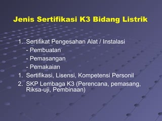 1. Sertifikat Pengesahan Alat / Instalasi
- Pembuatan
- Pemasangan
- Pemakaian
1. Sertifikasi, Lisensi, Kompetensi Personil
2. SKP Lembaga K3 (Perencana, pemasang,
Riksa-uji, Pembinaan)
Jenis Sertifikasi K3 Bidang Listrik
 