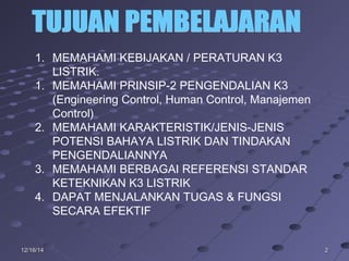 2212/16/1412/16/14
1. MEMAHAMI KEBIJAKAN / PERATURAN K3
LISTRIK.
1. MEMAHAMI PRINSIP-2 PENGENDALIAN K3
(Engineering Control, Human Control, Manajemen
Control)
2. MEMAHAMI KARAKTERISTIK/JENIS-JENIS
POTENSI BAHAYA LISTRIK DAN TINDAKAN
PENGENDALIANNYA
3. MEMAHAMI BERBAGAI REFERENSI STANDAR
KETEKNIKAN K3 LISTRIK
4. DAPAT MENJALANKAN TUGAS & FUNGSI
SECARA EFEKTIF
 