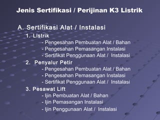 A. Sertifikasi Alat / Instalasi
1. Listrik
- Pengesahan Pembuatan Alat / Bahan
- Pengesahan Pemasangan Instalasi
- Sertifikat Penggunaan Alat / Instalasi
2. Penyalur Petir
- Pengesahan Pembuatan Alat / Bahan
- Pengesahan Pemasangan Instalasi
- Sertifikat Penggunaan Alat / Instalasi
3. Pesawat Lift
- Ijin Pembuatan Alat / Bahan
- Ijin Pemasangan Instalasi
- Ijin Penggunaan Alat / Instalasi
Jenis Sertifikasi / Perijinan K3 Listrik
 
