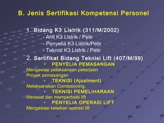B. Jenis Sertifikasi Kompetensi Personel
1. Bidang K3 Listrik (311/M/2002)
- Ahli K3 Listrik / Petir
- Penyelia K3 Listrik/Petir
- Teknisi K3 Listrik / Petir
2. Sertifikat Bidang Teknisi Lift (407/M/99)
• PENYELIA PEMASANGAN
Mengawasi pelaksanaan pekerjaan
Proyek pemasangan
• TEKNISI (Ajustment)
Melaksanakan Comissioning,
• TEKNISI PEMELIHARAAN
Merawat dan memperbaiki lift
• PENYELIA OPERASI LIFT
Mengawasi kelaikan operasi lift
 