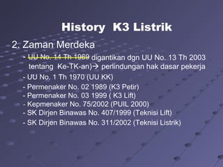 2. Zaman Merdeka
- UU No. 14 Th 1969
- UU No. 1 Th 1970 (UU KK)
- Permenaker No. 02 1989 (K3 Petir)
- Permenaker No. 03 1999 ( K3 Lift)
- Kepmenaker No. 75/2002 (PUIL 2000)
- SK Dirjen Binawas No. 407/1999 (Teknisi Lift)
- SK Dirjen Binawas No. 311/2002 (Teknisi Listrik)
History K3 Listrik
digantikan dgn UU No. 13 Th 2003
tentang Ke-TK-an) perlindungan hak dasar pekerja
 