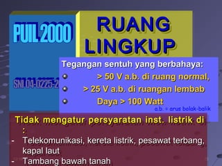 252512/16/1412/16/14
RUANGRUANG
LINGKUPLINGKUP
RUANGRUANG
LINGKUPLINGKUP
Tegangan sentuh yang berbahaya:Tegangan sentuh yang berbahaya:
> 50 V a.b. di ruang normal,> 50 V a.b. di ruang normal,
> 25 V a.b. di ruangan lembab> 25 V a.b. di ruangan lembab
Daya > 100 WattDaya > 100 Watt
Tidak mengatur persyaratan inst. listrik diTidak mengatur persyaratan inst. listrik di
::
- Telekomunikasi, kereta listrik, pesawat terbang,Telekomunikasi, kereta listrik, pesawat terbang,
kapal lautkapal laut
- Tambang bawah tanah
Tidak mengatur persyaratan inst. listrik diTidak mengatur persyaratan inst. listrik di
::
- Telekomunikasi, kereta listrik, pesawat terbang,Telekomunikasi, kereta listrik, pesawat terbang,
kapal lautkapal laut
- Tambang bawah tanahTambang bawah tanah
a.b. = arus bolak-balik
 