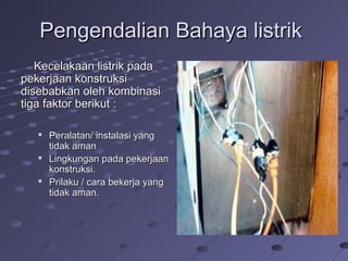 Pengendalian Bahaya listrikPengendalian Bahaya listrik
Kecelakaan listrik padaKecelakaan listrik pada
pekerjaan konstruksipekerjaan konstruksi
disebabkan oleh kombinasidisebabkan oleh kombinasi
tiga faktor berikut :tiga faktor berikut :

Peralatan/ instalasi yangPeralatan/ instalasi yang
tidak amantidak aman

Lingkungan pada pekerjaanLingkungan pada pekerjaan
konstruksi.konstruksi.

Prilaku / cara bekerja yangPrilaku / cara bekerja yang
tidak aman.tidak aman.
 