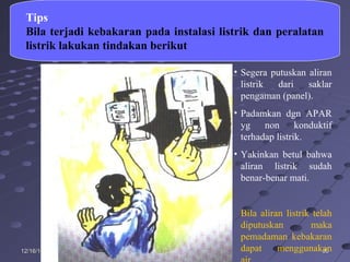 808012/16/1412/16/14
Tips
Bila terjadi kebakaran pada instalasi listrik dan peralatan
listrik lakukan tindakan berikut
• Segera putuskan aliran
listrik dari saklar
pengaman (panel).
• Padamkan dgn APAR
yg non konduktif
terhadap listrik.
• Yakinkan betul bahwa
aliran listrik sudah
benar-benar mati.
Bila aliran listrik telah
diputuskan maka
pemadaman kebakaran
dapat menggunakan
 