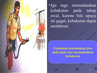 818112/16/1412/16/14
•Jgn ragu memadamkan
kebakaran pada tahap
awal, karena bila upaya
ini gagal, kebakaran dapat
membesar.
Utamakan keselamatan jiwa
anda pada saat memadamkan
kebakaran
 
