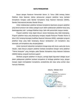 Program Pelatihan Berbasis Kompetensi ii
KATA PENGANTAR
Sesuai dengan Peraturan Pemerintah Nomor 31 Tahun 2006 tentang Sistem
Pelatihan Kerja Nasional, bahwa penyusunan program pelatihan kerja berbasis
kompetensi mengacu pada Standar Kompetensi Kerja Nasional Indonesia (SKKNI),
Standar Internasional dan/atau Standar Khusus.
Untuk melaksanakan pelatihan berbasis kompetensi diperlukan program pelatihan
yang berisi kurikulum dan silabus sebagai acuan dalam pelaksanaan pelatihan kerja yang
diselenggarakan oleh Lembaga Pelatihan Kerja baik milik pemerintah maupun swasta.
Program pelatihan kerja dapat disusun secara berjenjang atau tidak berjenjang.
Program pelatihan kerja yang berjenjang mengacu kepada Peraturan Presiden Nomor 8
tahun 2012 tentang Kerangka Kualifikasi Nasional Indonesia (KKNI), sedangkan program
pelatihan kerja yang tidak berjenjang disusun berdasarkan unit kompetensi atau
kelompok unit kompetensi atau okupasi/jabatan.
Untuk memenuhi kebutuhan kompetensi tenaga kerja oleh dunia usaha dan dunia
industri, maka disusun program pelatihan berbasis kompetensi dengan nama pelatihan
“Teknisi Komputer” yang mengacu pada Standar Kompetensi Kerja Nasional Indonesia
(SKKNI) bidang computer technical support.
Demikian program pelatihan ini disusun, semoga dapat digunakan sebagai acuan
dalam pelaksanaan pelatihan berbasis kompetensi di lembaga pelatihan kerja, dengan
harapan dapat meningkatkan kompetensi, produktivitas dan daya saing sumber daya
manusia Indonesia.
Jakarta, Oktober 2015
Penanggung Jawab Paraf Tanggal
Konsep Materi
Kasie Pengembangan Program Pelatihan Kerja
Materi
Kasubdit Pengembangan Program dan Materi
Pelatihan Kerja
Pengendalian Administrasi
Kasubag TU
 
