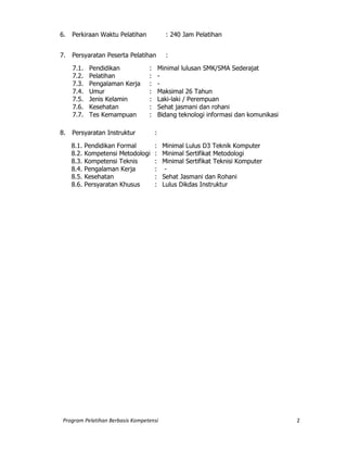 Program Pelatihan Berbasis Kompetensi 2
6. Perkiraan Waktu Pelatihan : 240 Jam Pelatihan
8. Persyaratan Peserta Pelatihan
7. Persyaratan Peserta Pelatihan :
7.1. Pendidikan : Minimal lulusan SMK/SMA Sederajat
7.2. Pelatihan : -
7.3. Pengalaman Kerja : -
7.4. Umur : Maksimal 26 Tahun
7.5. Jenis Kelamin : Laki-laki / Perempuan
7.6. Kesehatan : Sehat jasmani dan rohani
7.7. Tes Kemampuan : Bidang teknologi informasi dan komunikasi
9. Persyaratan Instruktur
8. Persyaratan Instruktur :
8.1. Pendidikan Formal : Minimal Lulus D3 Teknik Komputer
8.2. Kompetensi Metodologi : Minimal Sertifikat Metodologi
8.3. Kompetensi Teknis : Minimal Sertifikat Teknisi Komputer
8.4. Pengalaman Kerja : -
8.5. Kesehatan : Sehat Jasmani dan Rohani
8.6. Persyaratan Khusus : Lulus Dikdas Instruktur
 