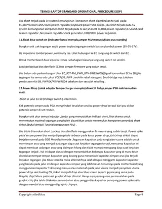 TEKNISI LAPTOP STANDARD OPERATIONAL PROCEDURE (SOP)
Copyright-adiedkhaz Page 9
Jika short terjadi pada 3v system kemungkinan komponen short diperkirakan terjadi pada:
EC,SB,Procesor,LVDS,VGFX power regulator,keyboard power,VSB power. jika short terjadi pada 5V
system kemungkinan komponen short terjadi pada IC Lan,VCCORE IC,USB power regulator,IC Sound,card
reader regulator ,fan power regulator,clock generator.,HDD/ODD power regulator.
11.Tidak Bisa switch on (indicator batrai menyala,amper PSU menunjukkan arus standby)
Bongkar unit ,cek tegangan wajib power suplay,tegangan switch button /tombol power (3V-5V-17V).
Uji impedansi tombol power ,continuity tes. Lihat hubungan ke EC ,langsung di switch dari EC .
Untuk motherboard Asus lepas ba+cmos ,sebahagian biasanya langsung switch on sendiri.
Lakukan backup bios dan flash EC Bios dengan firmware yang sudah teruji.
Jika belum ada perkembangan Ukur EC_RST-PM_PWR_BTN-DNBSWON(Signal komunikasi EC ke SB),jika
tegangan itu semua ada ,ukur VCCP/SB_PWR ,terakhir rebal atau ganti Southbridge nya.Lakukan
pendataan nilai SB_PWROK/All PWRGD# sebelum dan sesudah reballing .
12.Power Drop (colok adaptor lampu charger menyala) diswicth hidup,amper PSU naik kemudian
mati.
-Short di jalur S3-S0 (Voltage Switch )-intermiten.
Cek potensio amper pada PSU, menghindari kesalahan analisa power drop berasal dari psu akibat
potensio amper di set rendah.
Bongkar unit ukur semua inductor ,tandai yang menunjukkan indikasi short ,lihat skema untuk
menentukan maximal tegangan yang boleh disuntikkan untuk menemukan komponen penyebab short
sirkuit.(buka kembali Tutorial penggunaan PSU) .
Jika tidak ditemukan short ,backup bios dan flash menggunakan firmware yang sudah teruji. Power spike
pada Vccore power bisa menjadi penyebab terbesar pada kasus power drop ,ciri cirinya sirkuit dapat
berjalan normal pada DOS Mode/safe mode .Kegunaan kapasitor pada rangkaian vccore adalah untuk
menyimpan arus yang menjadi cadangan daya saat lonjakan tegangan terjadi,menuanya kapasitor ini
dapat membuat cadangan arus yang disimpan hilang dan tidak mampu menopang daya saat lonjakan
tegangan terjadi . hal ini dapat diatasi dengan menambahkan beberapa kapasitor yang di mana telah
disediakan tempat tempat kapasitor yang kosong guna menambah kapasitas simpan arus jika terjadi
lonjakan tegangan .jika tidak tersedia maka alternatifnya ialah dengan mengganti kapasitor kapasitor
yang berada pada jalur ini dengan kapasitas simpan yang lebih besar. Umumnya pada motherboard yang
menggunakan kapasitor Tokin yang menua atau melemah pada jalur vccore menjadi penyebab utama
power drop saat loading OS ,sirkuit menjadi drop atau blue screen seperti gejala yang sama pada
Graphic chip failure pada saat graphic driver diinstal .Hanya saja penanganan permasalahan pada
graphic chip jika telah dilakukan penambahan atau penggantian kapasitor penopang power spike yaitu
dengan merebal atau mengganti graphic chipnya.
 
