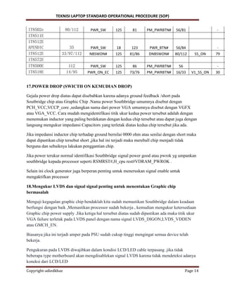 TEKNISI LAPTOP STANDARD OPERATIONAL PROCEDURE (SOP)
Copyright-adiedkhaz Page 14
IT8502e 80/112 PWR_SW 125 81 PM_PWRBTN# 56/81 -
IT8511E
IT8512E
APENDIC 35 PWR_SW 18 123 PWR_BTN# 56/84 -
IT8512E 33/97/112 NBSWON# 125 81/86 DNBSWON# 80/112 S5_ON 79
IT8572E
IT8500E 112 PWR_SW 125 86 PM_PWRBTN# 56 -
IT8518E 14/95 PWR_ON_EC 125 73/76 PM_PWRBTN# 16/33 V1_5S_ON 30
17.POWER DROP (SWICTH ON KEMUDIAN DROP)
Gejala power drop diatas dapat disebabkan karena adanya ground feedback /short pada
Soutbridge chip atau Graphic Chip .Nama power Southbridge umumnya disebut dengan
PCH_VCC,VCCP_core ,sedangkan nama dari power VGA umumnya disebut dengan VGFX
atau VGA_VCC. Cara mudah mengidentifikasi titik ukur kedua power tersebut adalah dengan
menemukan inductor yang paling berdekatan dengan kedua chip tersebut atau dapat juga dengan
langsung mengukur impedansi Capacitors yang terletak diatas kedua chip tersebut jika ada.
Jika impedansi inductor chip terhadap ground bernilai 0000 ohm atau senilai dengan short maka
dapat dipastikan chip tersebut short ,jika hal ini terjadi maka mereball chip menjadi tidak
berguna dan sebaiknya lakukan penggantian chip.
Jika power terukur normal identifikasi Southbridge signal power good atau pwrok yg umpankan
southbridge kepada processor seperti RSMRST#,H_cpu rest#VDRAM_PWROK .
Selain ini clock generator juga berperan penting untuk meneruskan signal enable untuk
mengaktifkan processor
18.Mengukur LVDS dan signal signal penting untuk menentukan Graphic chip
bermasalah
Menguji kegagalan graphic chip hendaklah kita sudah memastikan Southbridge dalam keadaan
berfungsi dengan baik ,Memastikan processor sudah bekerja , kemudian mengukur ketersediaan
Graphic chip power supply .Jika ketiga hal tersebut diatas sudah dipastikan ada maka titik ukur
VGA failure terletak pada LVDS panel dengan nama signal LVDS_DIGON,LVDS_VDDEN
atau GMCH_EN.
Biasanya jika ini terjadi amper pada PSU sudah cukup tinggi mengingat semua device telah
bekerja.
Pengukuran pada LVDS diwajibkan dalam kondisi LCD/LED cable terpasang .jika tidak
beberapa type motherboard akan mengdisablekan signal LVDS karena tidak mendeteksi adanya
koneksi dari LCD/LED
 