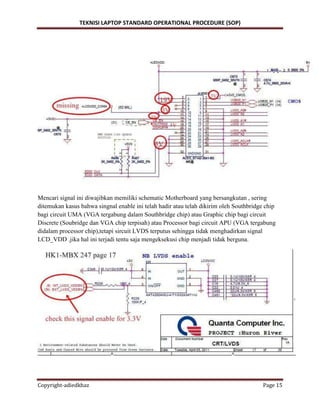 TEKNISI LAPTOP STANDARD OPERATIONAL PROCEDURE (SOP)
Copyright-adiedkhaz Page 15
Mencari signal ini diwajibkan memiliki schematic Motherboard yang bersangkutan , sering
ditemukan kasus bahwa singnal enable ini telah hadir atau telah dikirim oleh Southbridge chip
bagi circuit UMA (VGA tergabung dalam Southbridge chip) atau Graphic chip bagi circuit
Discrete (Soubridge dan VGA chip terpisah) atau Processor bagi circuit APU (VGA tergabung
didalam processor chip),tetapi sircuit LVDS terputus sehingga tidak menghadirkan signal
LCD_VDD .jika hal ini terjadi tentu saja mengeksekusi chip menjadi tidak berguna.
 