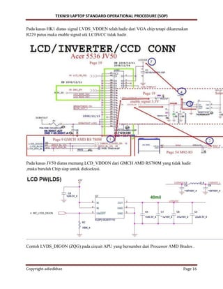 TEKNISI LAPTOP STANDARD OPERATIONAL PROCEDURE (SOP)
Copyright-adiedkhaz Page 16
Pada kasus HK1 diatas signal LVDS_VDDEN telah hadir dari VGA chip tetapi dikarenakan
R229 putus maka enable signal utk LCDVCC tidak hadir.
Pada kasus JV50 diatas memang LCD_VDDON dari GMCH AMD RS780M yang tidak hadir
,maka barulah Chip siap untuk dieksekusi.
Contoh LVDS_DIGON (ZQG) pada circuit APU yang bersumber dari Processor AMD Brados .
 
