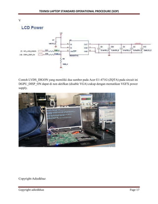 TEKNISI LAPTOP STANDARD OPERATIONAL PROCEDURE (SOP)
Copyright-adiedkhaz Page 17
V
Contoh LVDS_DIGON yang memiliki dua sumber pada Acer E1-471G (ZQTA) pada sircuit ini
DGPU_DISP_ON dapat di non aktifkan (disable VGA) cukup dengan mematikan VGFX power
supply.
Copyright-Adiedkhaz
 