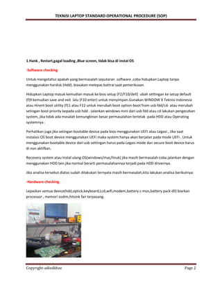 TEKNISI LAPTOP STANDARD OPERATIONAL PROCEDURE (SOP)
Copyright-adiedkhaz Page 2
1.Hank , Restart,gagal loading ,Blue screen, tidak bisa di instal OS
-Software checking
Untuk mengetahui apakah yang bermasalah seputaran software ,coba hidupkan Laptop tanpa
menggunakan hardisk (Hdd). biasakan melepas battrai saat pemeriksaan.
Hidupkan Laptop masuk kemudian masuk ke bios setup (F2/F10/dell) ubah settingan ke setup default
(f)9 kemudian save and exit lalu (F10 enter) untuk menyimpan.Gunakan WINDOW X Teknisi Indonesia
atau Hirent boot utility (f11 atau F12 untuk merubah boot option-boot from usb fdd/cd- atau merubah
setingan boot priority kepada usb hdd . Jalankan windows mini dari usb fdd atau cd lakukan pengecekan
system, jika tidak ada masalah kemungkinan besar permasalahan terletak pada HDD atau Operating
systemnya .
Perhatikan juga jika setingan bootable device pada bios menggunakan UEFI atau Legasi , Jika saat
instalasi OS boot device menggunakan UEFi maka system hanya akan berjalan pada mode UEFi . Untuk
menggunakan bootable device dari usb settingan harus pada Legasi mode dan secure boot device harus
di non aktifkan.
Recovery system atau Instal ulang OS(windows/mac/linuk) jika masih bermasalah coba jalankan dengan
menggunakan HDD lain.jika normal berarti permasalahannya terjadi pada HDD drivernya.
Jika analisa tersebut diatas sudah dilakukan ternyata masih bermasalah,kita lakukan analisa berikutnya:
-Hardware checking.
Lepaskan semua device(hdd,optick,keyboard,Lcd,wifi,modem,battery c-mos,battery pack dll) biarkan
processor , memori sodim,hitsink fan terpasang.
 