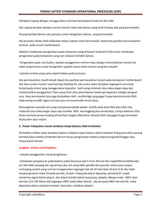 TEKNISI LAPTOP STANDARD OPERATIONAL PROCEDURE (SOP)
Copyright-adiedkhaz Page 3
Hidupkan Laptop dengan menggunakan Lcd external,keyboard external dan Hdd.
Jika Laptop berjalan dengan normal ,berarti salah satu device yang telah di lepas ada yang bermasalah,
Pasang kembali device satu persatu untuk mengetahui device yang bermasalah.
Jika prosedur diatas telah dilakukan tetapi Laptop masih bermasalah, dapat kita pastikan permasalahan
terletak pada circuit motherboard .
Sebelum melakukan pengecekan pada componen yang tertanam (onboard ),kita mulai melakukan
pengecekan pada komponen yang non onboard terlebih dahulu.
-Pengecekan pada ram/sodim, lakukan penggantian memori atau dengan memindahkan memori ke
soket yang lainnya untuk mengetahui apakah hanya soket memori yang bermasalah.
-Lakukan analisa yang sama seperti diatas pada procesor.
Jika permasalahan masih terjadi dapat kita pastikan permasalahan terjadi pada komponen motherboard
Jika blue screen /restart saat booting /loading OS ,cek vccore spike (lonjakan tegangan) umumnya
terjadi pada sirkuit yang menggunakan kapasitor tokin yang melemah atau kekurangan daya dan
membutuhkan penggantian Tokin yang short atau penambahan beberapa kapasitor sebagai penguat
arus. Atau permasalah bisa juga disebabkan oleh southbridge yang gagal fungsi karena koneksi BGA
tidak sempurna,ME region corrupt atau microcontroller (main bios).
Kemungkinan masalah lain yang menjadi penyebab adalah konflik pada dual VGA atau VGA chip
melemah atau kekurangan daya atau koneksi BGA merenggang atau teroksidasi ,cirinya sebelum VGA
driver terinstal proses loading OS berhasil ,begitu VGA driver diinstal VGA chip gagal fungsi kemudian
bluescreen atau restart.
2. .Power hidup,bisa masuk windows tetapi battery tidak terdeteksi.
Perhatikan indikor pada windows battery indikator,lepas battery dalam keadaan hidup,kemudian pasang
kembali,kalau battery terdeteksi berarti hanya penginstalan battery yang kurang baik/longgar atau
hanya butuh direset.
Langkah analisa untuk battery :
-Lakukan penggantian untuk pengetesan.
-melakukan pengukuran pada battery soket.biasanya ada 5-9 pin dimulai dari negatif(Ground)ditandai
pin 2bh lebih panjang dari yg lainnya.ukur pin yang lebih pendek dari ground. seharusnya output
recharging system yang normal mengeluarkan tegangan bat clk 3V-bat+data 3V,bat id 3V jika tidak
terpasang batrai maka 3V pada pin bat_id akan hilang jika batrai dipasang pertanda EC sudah
menerima signal batrai plug in .jika dalam kondisi batrai terpasang ,adaptor dilepas maka VBAT akan
bernilai 11V-14V (lihat nilai tegangan VBAT pada stiker batrai) . jika ternyata VBAT bernilai 0V, maka
dipastikan batrai yang bermasalah .kemudian colokkan adaptor .
 
