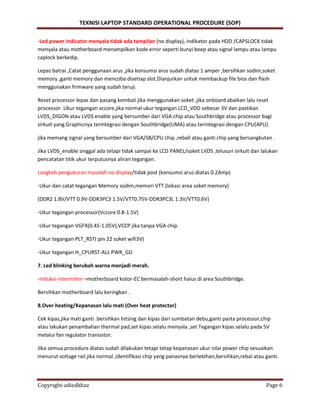 TEKNISI LAPTOP STANDARD OPERATIONAL PROCEDURE (SOP)
Copyright-adiedkhaz Page 6
-Led power indicator menyala tidak ada tampilan (no display), indikator pada HDD /CAPSLOCK tidak
menyala atau motherboard menampilkan kode error seperti bunyi beep atau signal lampu atau lampu
caplock berkedip.
Lepas batrai ,Catat penggunaan arus ,jika konsumsi arus sudah diatas 1 amper ,bersihkan sodim,soket
memory ,ganti memory dan mencoba disetiap slot.Dianjurkan untuk membackup file bios dan flash
menggunakan firmware yang sudah teruji.
Reset processor lepas dan pasang kembali jika menggunakan soket ,jika onboard abaikan lalu reset
processor .Ukur tegangan vccore,jika normal ukur tegangan LCD_VDD sebesar 3V dan pastikan
LVDS_DIGON atau LVDS enable yang bersumber dari VGA chip atau Southbridge atau processor bagi
sirkuit yang Graphicnya terintegrasi dengan Southbridge(UMA) atau terintegrasi dengan CPU(APU).
jika memang signal yang bersumber dari VGA/SB/CPU chip ,reball atau ganti chip yang bersangkutan .
Jika LVDS_enable singgal ada tetapi tidak sampai ke LCD PANEL/soket LVDS ,telusuri sirkuit dan lalukan
pencatatan titik ukur terputusnya aliran tegangan.
Langkah pengukuran masalah no display/tidak post (konsumsi arus diatas 0.2Amp)
-Ukur dan catat tegangan Memory sodim,memori VTT.(lokasi area soket memory)
(DDR2 1.8V/VTT 0.9V-DDR3PC3 1.5V/VTT0.75V-DDR3PC3L 1.3V/VTT0.6V}
-Ukur tegangan processor(Vccore 0.8-1.5V)
-Ukur tegangan VGFX(0.45-1.05V),VCCP jika tanpa VGA chip.
-Ukur tegangan PLT_RST( pin 22 soket wifi3V)
-Ukur tegangan H_CPURST-ALL PWR_GD
7. Led blinking berubah warna menjadi merah.
-Induksi-intermiten –motherboard kotor-EC bermasalah-short halus di area Southbridge.
Bersihkan motherboard lalu keringkan .
8.Over heating/Kepanasan lalu mati (Over heat protector)
Cek kipas,jika mati ganti .bersihkan hitsing dan kipas dari sumbatan debu,ganti pasta processor,chip
atau lakukan penambahan thermal pad,set kipas selalu menyala ,set Tegangan kipas selalu pada 5V
melalui fan regulator transistor.
Jika semua procedure diatas sudah dilakukan tetapi tetap kepanasan ukur nilai power chip sesuaikan
menurut voltage rail.jika normal ,identifikasi chip yang panasnya berlebihan,bersihkan,rebal atau ganti.
 