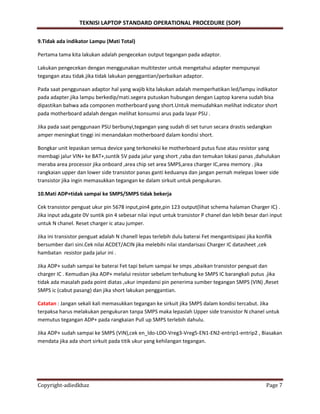 TEKNISI LAPTOP STANDARD OPERATIONAL PROCEDURE (SOP)
Copyright-adiedkhaz Page 7
9.Tidak ada indikator Lampu (Mati Total)
Pertama tama kita lakukan adalah pengecekan output tegangan pada adaptor.
Lakukan pengecekan dengan menggunakan multitester untuk mengetahui adapter mempunyai
tegangan atau tidak.jika tidak lakukan penggantian/perbaikan adaptor.
Pada saat penggunaan adaptor hal yang wajib kita lakukan adalah memperhatikan led/lampu indikator
pada adapter.jika lampu berkedip/mati.segera putuskan hubungan dengan Laptop karena sudah bisa
dipastikan bahwa ada componen motherboard yang short.Untuk memudahkan melihat indicator short
pada motherboard adalah dengan melihat konsumsi arus pada layar PSU .
Jika pada saat penggunaan PSU berbunyi,tegangan yang sudah di set turun secara drastis sedangkan
amper meningkat tinggi ini menandakan motherboard dalam kondisi short.
Bongkar unit lepaskan semua device yang terkoneksi ke motherboard putus fuse atau resistor yang
membagi jalur VIN+ ke BAT+,suntik 5V pada jalur yang short ,raba dan temukan lokasi panas ,dahulukan
meraba area processor jika onboard ,area chip set area SMPS,area charger IC,area memory . jika
rangkaian upper dan lower side transistor panas ganti keduanya dan jangan pernah melepas lower side
transistor jika ingin memasukkan tegangan ke dalam sirkuit untuk pengukuran.
10.Mati ADP+tidak sampai ke SMPS/SMPS tidak bekerja
Cek transistor penguat ukur pin 5678 input,pin4 gate,pin 123 output(lihat schema halaman Charger IC) .
Jika input ada,gate 0V suntik pin 4 sebesar nilai input untuk transistor P chanel dan lebih besar dari input
untuk N chanel. Reset charger ic atau jumper.
Jika ini transistor penguat adalah N chanell lepas terlebih dulu baterai Fet mengantisipasi jika konflik
bersumber dari sini.Cek nilai ACDET/ACIN jika melebihi nilai standarisasi Charger IC datasheet ,cek
hambatan resistor pada jalur ini .
Jika ADP+ sudah sampai ke baterai Fet tapi belum sampai ke smps ,abaikan transistor penguat dan
charger IC . Kemudian jika ADP+ melalui resistor sebelum terhubung ke SMPS IC barangkali putus .jika
tidak ada masalah pada point diatas ,ukur impedansi pin penerima sumber tegangan SMPS (VIN) ,Reset
SMPS ic (cabut pasang) dan jika short lakukan penggantian.
Catatan : Jangan sekali kali memasukkan tegangan ke sirkuit jika SMPS dalam kondisi tercabut. Jika
terpaksa harus melakukan pengukuran tanpa SMPS maka lepaslah Upper side transistor N chanel untuk
memutus tegangan ADP+ pada rangkaian Pull up SMPS terlebih dahulu.
Jika ADP+ sudah sampai ke SMPS (VIN),cek en_ldo-LDO-Vreg3-Vreg5-EN1-EN2-entrip1-entrip2 , Biasakan
mendata jika ada short sirkuit pada titik ukur yang kehilangan tegangan.
 