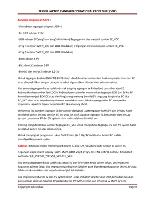 TEKNISI LAPTOP STANDARD OPERATIONAL PROCEDURE (SOP)
Copyright-adiedkhaz Page 8
Langkah pengukuran SMPS :
-Vin sebesar tegangan adaptor (ADP+)
-En_LDO sebesar 9-3V
-LDO sebesar 5V(Vreg3 dan Vreg5 ditiadakan)-Tegangan ini bisa menjadi sumber EC_VCC
-Vreg 3 sebesar 3V(EN_LDO dan LDO ditiadakan) )-Tegangan ini bisa menjadi sumber EC_VCC
-Vreg 5 sebesar 5V(EN_LDO dan LDO ditiadakan)
-EN0 sebesar 3-5V
-EN1 dan EN2 sebesar 3-5V
-Entrip1 dan entrip 2 sebesar 1,2-3V
Untuk tegangan Enable (EN0-EN1-EN2-Entrip1 dan2) bisa bersumber dari dual comparator atau dari EC
atau dinon aktifkan dengan cara pin tersebut digroundkan dibatasi oleh sebuah resistor.
Jika semua tegangan diatas sudah ada ,cek supplay tegangan ke Embedded controller atau EC,
kebanyakan bersumber dari LDO5V ke Stepdown controller menurunkan tegangan LDO dari 5V ke 3V
kemudian menjadi EC+VCC atau dari Vreg3 yang memang bernilai 3V langsung disuplay ke EC. Jika
EC_VCC short atau impedansinya hampir mendekati short ,lakukan penggantian EC atau periksa
impedansi kapasitor bipolar seputaran EC jika ada yang short.
Umumnya jika sumber tegangan EC bersumber dari LDO3 ,system power SMPS 3V dan 5V baru hadir
setelah di switch on atau setelah S5_on-Vsus_on aktif. Apabila tegangan EC bersumber dari 3VALW
system ,umumnya 3V dan 5V system telah hadir sebelum di switch on.
Penting mengidentifikasi sumber tegangan EC_VCC untuk mengetahui tegangan 3V dan 5V system hadir
setelah di switch on atau sebelumnya.
Untuk menyingkat pengukuran ,ukur Pin 8 IC bios jika 1.8V/3V sudah ada, berarti EC sudah
mendapatkan power suplay.
Catatan :beberapa model motherboard power IC bios (SPI_VCC)baru hadir setelah di switch on.
Tegangan wajib power supplay : ADP+,SMPS (LDO-Vreg3-Vreg5-En1-EN2-entirp1-entrip2) Embedded
controller (EC_VCC)SPI_VCC-VSB_VCC-RTC_VCC.
Jika semua tegangan diatas sudah ada tetapi 3V dan 5V system tetap belum keluar, cek impedansi
kapasitor polimer (elco) .jika impedansinya dibawah 500ohm ganti Elco dengan kapasitor SMD 6.3V atau
lebih untuk menaikan nilai impedansi menjadi tak terbatas.
Jika impedansi inductor 3V dan 5V system short ,lepas inductor yang terukur short,kemudian lakukan
penyuntikan sebesar maximal 3V pada inductor 3V SMPS system dan 5V untuk 5v SMPS system .
 