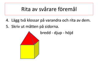 Rita av svårare föremål
4. Lägg två klossar på varandra och rita av dem.
5. Skriv ut måtten på sidorna.
bredd - djup - höjd
 