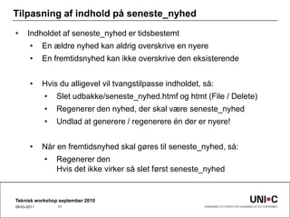 Tilpasning af indhold på seneste_nyhedIndholdet af seneste_nyhed er tidsbestemtEn ældre nyhed kan aldrig overskrive en nyereEn fremtidsnyhed kan ikke overskrive den eksisterendeHvis du alligevel vil tvangstilpasse indholdet, så:Slet udbakke/seneste_nyhed.htmf og htmt (File / Delete)Regenerer den nyhed, der skal være seneste_nyhedUndlad at generere / regenerere én der er nyere! Når en fremtidsnyhed skal gøres til seneste_nyhed, så:Regenerer denHvis det ikke virker så slet først seneste_nyhedTeknisk workshop september 201022-09-201011
