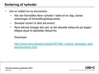 Sortering af nyhederDer er indført en ny konventionNår der fremstilles flere nyheder i løbet af en dag, styres sorteringen af fremstillingstidspunktet:Seneste nyhed vil altid stå øverstRent teknisk foregår det ved, at det aktuelle tidspunkt på dagen tilføjes skjult til datofeltet Aktuel fraEksempelhttp://www.emu.dk/gsk/nyheder/2010/bil_nordisk_klimadag_tegnekonkurrence.htmfTeknisk workshop september 201022-09-201012
