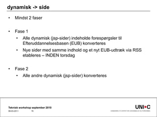 dynamisk -> sideMindst 2 faserFase 1Alle dynamisk (jsp-sider) indeholde forespørgsler til Efteruddannelsesbasen (EUB) konverteresNye sider med samme indhold og et nyt EUB-udtræk via RSS etableres – INDEN torsdagFase 2Alle andre dynamisk (jsp-sider) konverteresTeknisk workshop september 201022-09-201016