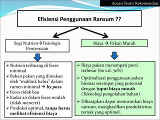  Biaya pakan menempati porsi
terbesar (60 s.d. 70%)
 Optimalisasi penggunaan pakan
biomas setempat yang potensial
dengan input biaya murah
(Teknologi pengolahan bahan)
 Diharapkan dapat menurunkan biaya
ransum, menghasilkan produktivitas
ternak yang optimal.
Efisiensi Penggunaan Ransum ??
Biaya  Pakan Murah
Segi NutrienFisiologis
Pencernaan
Nutrien terbuang di feces
minimal
Bahan pakan yang dimakan
oleh “makhuk halus” dalam
rumen minimal  by pass
Feces tidak bau
Kadar air dalam feces rendah
(tidak mencret)
Produksi optimal, tanpa harus
melihat efisiensi biaya
Acuan Teori/ Rekomendasi
 