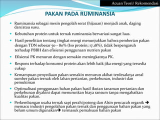 PAKAN PADA RUMINANSIA
 Ruminansia sebagai mesin pengolah serat (hijauan) menjadi anak, daging
dan/atau susu.
 Kebutuhan protein untuk ternak ruminansia bervariasi sangat luas.
 Hasil penelitian tentang tingkat energi menunjukkan bahwa pemberian pakan
dengan TDN sebesar 50 - 80% (Iso protein; 17,18%), tidak berpengaruh
terhadap PBBH dan efisiensi penggunaan nutrien pakan
 Efisiensi PK menurun dengan semakin meningkatnya PK.
 Respons terhadap konsumsi protein akan lebih baik jika energi yang tersedia
cukup
 Kemampuan penyediaan pakan semakin menurun akibat terdesaknya areal
sumber pakan ternak oleh lahan pertanian, perkebunan, industri dan
pemukiman
 Optimalisasi penggunaan bahan pakan hasil ikutan tanaman pertanian dan
perkebunan diyakini dapat menurunkan biaya ransum tanpa mengabaikan
kualitas pakan.
 Perkembangan usaha ternak sapi perah/potong dan Alsin pencacah organik 
memacu industri pengolahan pakan ternak dan penggunaan bahan pakan yang
belum umum digunakan termasuk pemalsuan bahan pakan
Acuan Teori/ Rekomendasi
 
