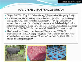 HASIL PENELITIAN PENGGEMUKAN
 Target  PBBH PO > 0,7; Bali/Madura > 0,6 kg dan BX/Silangan > 0,9 kg
 PBBH antara sapi PO dan silangan tidak berbeda nyata (P>0,05). PBBH sapi
silangan (0,82 kg) tidak berbeda dengan sapi PO (0,85 kg). Konsumsi BK
ransum berbeda nyata (ekor/hari) 9,36 + 1,17 vs 11,36. Pada kondisi pakan low
external input sapi PO mempunyai efisiensi pakan yang sama baik dengan sapi
Simmental x PO (SIMPO) dan Limmousin X PO (LIMPO) (Hartati, 2005)
 Hasil penelitian (Harsono, 2010) dengan PK ransum 9%, TDN 64%,
menunjukkan bahwa ADG sapi potong hasil IB 1,62 kg/ekor/hari lebih besar
dibandingkan dengan sapi potong BX 1,42 kg/ekor/hari. Sapi hasil IB lebih
efisien dibandingkan sapi BX
Hasil-hasil Penelitian
 