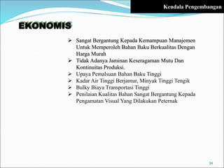 EKONOMIS
 Sangat Bergantung Kepada Kemampuan Manajemen
Untuk Memperoleh Bahan Baku Berkualitas Dengan
Harga Murah
 Tidak Adanya Jaminan Keseragaman Mutu Dan
Kontinuitas Produksi.
 Upaya Pemalsuan Bahan Baku Tinggi
 Kadar Air Tinggi Berjamur, Minyak Tinggi Tengik
 Bulky Biaya Transportasi Tinggi
 Penilaian Kualitas Bahan Sangat Bergantung Kepada
Pengamatan Visual Yang Dilakukan Peternak
34
Kendala Pengembangan
 