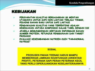 KEBIJAKAN
 PERSYARATAN KUALITAS BERDASARKAN SK MENTAN
UTAMANYA UNTUK SAPI NON LAKTASI TERLALU TINGGI,
PESAING BAHAN BAKU UNTUK SAPI LAKTASI
 PENGAWASAN KUALITAS YANG TERPENTING ADALAH
KESESUAIAN ANTARA KOMPOSISI DALAM TABEL DENGAN ISI
 APABILA MEMUNGKINKAN SERTAKAN INFORMASI BAHAN
SUMBER PROTEIN, PETUNJUK PENGGUNAAN DAN TARGET
PRODUKSI
 EVALUASI KESEIMBANGAN NUTRIEN OLEH ”PARANORMAL
NUTRISI”
SOSIAL
PRODUSEN PAKAN TERNAK HARUS MAMPU
MEMBERIKAN JAMINAN KEUNTUNGAN (ORIENTASI
PROFIT). PETERNAK SAPI PERAH PETERNAK KECIL
YANG PERLU DIPERJUANGKAN KESEJAHTERAANNYA
36
Kendala Pengembangan
 