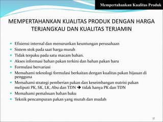 MEMPERTAHANKAN KUALITAS PRODUK DENGAN HARGA
TERJANGKAU DAN KUALITAS TERJAMIN
 Efisiensi internal dan menurunkan keuntungan perusahaan
 Sistem stok pada saat harga murah
 Tidak terpaku pada satu macam bahan.
 Akses informasi bahan pakan terkini dan bahan pakan baru
 Formulasi bervariasi
 Memahami teknologi formulasi berkaitan dengan kualitas pakan hijauan di
pengguna
 Memahami strategi pemberian pakan dan keseimbangan nutrisi pakan
meliputi PK, SK, LK, Abu dan TDN  tidak hanya PK dan TDN
 Memahami pemalsuan bahan baku
 Teknik pencampuran pakan yang murah dan mudah
37
Mempertahankan Kualitas Produk
 