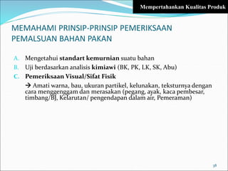 MEMAHAMI PRINSIP-PRINSIP PEMERIKSAAN
PEMALSUAN BAHAN PAKAN
A. Mengetahui standart kemurnian suatu bahan
B. Uji berdasarkan analisis kimiawi (BK, PK, LK, SK, Abu)
C. Pemeriksaan Visual/Sifat Fisik
 Amati warna, bau, ukuran partikel, kelunakan, teksturnya dengan
cara menggenggam dan merasakan (pegang, ayak, kaca pembesar,
timbang/BJ, Kelarutan/ pengendapan dalam air, Pemeraman)
38
Mempertahankan Kualitas Produk
 