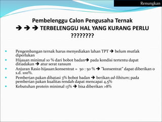 Pembelenggu Calon Pengusaha Ternak
   TERBELENGGU HAL YANG KURANG PERLU
????????
 Pengembangan ternak harus menyediakan lahan TPT  belum mutlak
diperlukan
 Hijauan minimal 10 % dari bobot badan pada kondisi tertentu dapat
ditiadakan  atur serat ransum
 Anjuran Rasio hijauan:konsentrat = 50 : 50 %  ”konsentrat” dapat diberikan 0
s.d. 100%.
 Pemberian pakan dibatasi 3% bobot badan  berikan ad-libitum; pada
pemberian pakan kualitas rendah dapat mencapai 4,5%
 Kebutuhan protein minimal 13%  bisa diberikan >8%
Renungkan
 