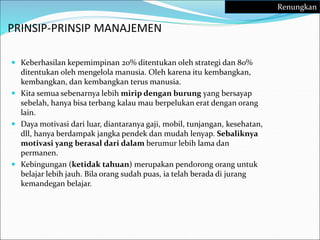 PRINSIP-PRINSIP MANAJEMEN
 Keberhasilan kepemimpinan 20% ditentukan oleh strategi dan 80%
ditentukan oleh mengelola manusia. Oleh karena itu kembangkan,
kembangkan, dan kembangkan terus manusia.
 Kita semua sebenarnya lebih mirip dengan burung yang bersayap
sebelah, hanya bisa terbang kalau mau berpelukan erat dengan orang
lain.
 Daya motivasi dari luar, diantaranya gaji, mobil, tunjangan, kesehatan,
dll, hanya berdampak jangka pendek dan mudah lenyap. Sebaliknya
motivasi yang berasal dari dalam berumur lebih lama dan
permanen.
 Kebingungan (ketidak tahuan) merupakan pendorong orang untuk
belajar lebih jauh. Bila orang sudah puas, ia telah berada di jurang
kemandegan belajar.
Renungkan
 
