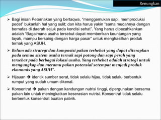  Bagi insan Peternakan yang bertaqwa, “menggemukan sapi, memproduksi
pedet” bukanlah hal yang sulit; dan kita harus yakin “sama mudahnya dengan
bernafas di daerah sejuk pada kondisi sehat”. Yang harus dipecahkankan
adalah “Bagaimana usaha tersebut dapat memberikan keuntungan yang
layak, mampu bersaing dengan harga pasar” untuk menghasilkan produk
ternak yang ASUH.
 Belum ada strategi dan komposisi pakan terhebat yang dapat diterapkan
pada semua sistem usaha ternak sapi potong dan sapi perah yang
tersebar pada berbagai lokasi usaha. Yang terhebat adalah strategi untuk
mengungkap dan meramu pakan potensial setempat menjadi produk
ekonomis yang ASUH”.
 Hijauan  identik sumber serat, tidak selalu hijau, tidak selalu berbentuk
rumput yang sudah umum dikenal.
 Konsentrat  pakan dengan kandungan nutrisi tinggi, dipergunakan bersama
pakan lain untuk meningkatkan keserasian nutrisi. Konsentrat tidak selalu
berbentuk konsentrat buatan pabrik.
Renungkan
 