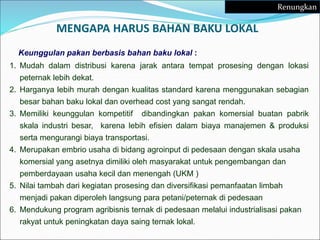 Keunggulan pakan berbasis bahan baku lokal :
1. Mudah dalam distribusi karena jarak antara tempat prosesing dengan lokasi
peternak lebih dekat.
2. Harganya lebih murah dengan kualitas standard karena menggunakan sebagian
besar bahan baku lokal dan overhead cost yang sangat rendah.
3. Memiliki keunggulan kompetitif dibandingkan pakan komersial buatan pabrik
skala industri besar, karena lebih efisien dalam biaya manajemen & produksi
serta mengurangi biaya transportasi.
4. Merupakan embrio usaha di bidang agroinput di pedesaan dengan skala usaha
komersial yang asetnya dimiliki oleh masyarakat untuk pengembangan dan
pemberdayaan usaha kecil dan menengah (UKM )
5. Nilai tambah dari kegiatan prosesing dan diversifikasi pemanfaatan limbah
menjadi pakan diperoleh langsung para petani/peternak di pedesaan
6. Mendukung program agribisnis ternak di pedesaan melalui industrialisasi pakan
rakyat untuk peningkatan daya saing ternak lokal.
MENGAPA HARUS BAHAN BAKU LOKAL
Renungkan
 