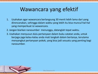 Wawancara yang efektif
1. Usahakan agar wawancara berlangsung 30 menit lebih lama dari yang
direncanakan, sehingga dalam waktu yang lebih itu bisa muncul hal-hal
yang memperkuat isi wawancara.
2. Jangan biarkan narasumber menunggu, datanglah tepat waktu.
3. Usahakan menyusun dulu pertanyaan dalam buku catatan anda, untuk
berjaga-jaga kalau-kalau anda mati langkah dalam bertanya, terutama
menyangkut pertanyaan pokok, yang bisa jadi sesuatu yang penting bagi
narasumber.
Mia Dwianna W
 