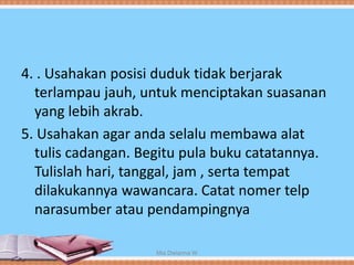 4. . Usahakan posisi duduk tidak berjarak
terlampau jauh, untuk menciptakan suasanan
yang lebih akrab.
5. Usahakan agar anda selalu membawa alat
tulis cadangan. Begitu pula buku catatannya.
Tulislah hari, tanggal, jam , serta tempat
dilakukannya wawancara. Catat nomer telp
narasumber atau pendampingnya
Mia Dwianna W
 