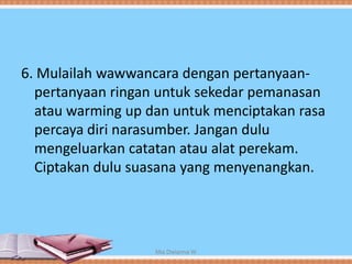 6. Mulailah wawwancara dengan pertanyaan-
pertanyaan ringan untuk sekedar pemanasan
atau warming up dan untuk menciptakan rasa
percaya diri narasumber. Jangan dulu
mengeluarkan catatan atau alat perekam.
Ciptakan dulu suasana yang menyenangkan.
Mia Dwianna W
 