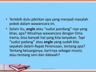 • Terlebih dulu pikirkan apa yang menjadi masalah
pokok dalam wawancara ini.
• Selain itu, angle atau “sudut pandang”-nya yang
khas, apa? Misalnya wawancara dengan Oma
Irama, bisa banyak hal yang kita tanyakan. Tapi
“sudut padang” atau angle yang sudah kita
sepakati dalam Rapat Perencaan, tentang apa?
Tentang keluarganya, karirnya sebagai musisi,
atau tentang seni dan dakwah?
Mia Dwianna W
 