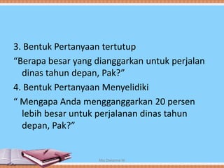3. Bentuk Pertanyaan tertutup
“Berapa besar yang dianggarkan untuk perjalan
dinas tahun depan, Pak?”
4. Bentuk Pertanyaan Menyelidiki
“ Mengapa Anda mengganggarkan 20 persen
lebih besar untuk perjalanan dinas tahun
depan, Pak?”
Mia Dwianna W
 