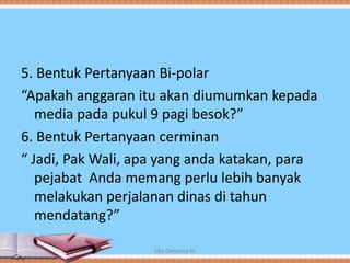 5. Bentuk Pertanyaan Bi-polar
“Apakah anggaran itu akan diumumkan kepada
media pada pukul 9 pagi besok?”
6. Bentuk Pertanyaan cerminan
“ Jadi, Pak Wali, apa yang anda katakan, para
pejabat Anda memang perlu lebih banyak
melakukan perjalanan dinas di tahun
mendatang?”
Mia Dwianna W
 