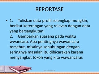 REPORTASE
• 1. Tuliskan data profil selengkap mungkin,
berikut keterangan yang relevan dengan data
yang bersangkutan.
2. Gambarkan suasana pada waktu
wwancara. Apa pentingnya wawancara
tersebut, misalnya sehubungan dengan
seringnya masalah itu dibicarakan karena
menyangkut tokoh yang kita wawancarai.
Mia Dwianna W
 