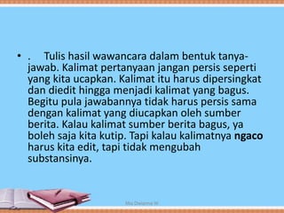 • . Tulis hasil wawancara dalam bentuk tanya-
jawab. Kalimat pertanyaan jangan persis seperti
yang kita ucapkan. Kalimat itu harus dipersingkat
dan diedit hingga menjadi kalimat yang bagus.
Begitu pula jawabannya tidak harus persis sama
dengan kalimat yang diucapkan oleh sumber
berita. Kalau kalimat sumber berita bagus, ya
boleh saja kita kutip. Tapi kalau kalimatnya ngaco
harus kita edit, tapi tidak mengubah
substansinya.
Mia Dwianna W
 