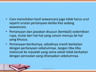 • Cara menuliskan hasil wawancara juga tidak harus urut
seperti urutan pertanyaan ketika kita sedang
wawancara.
• Pertanyaan dan jawaban disusun (kembali) sedemikian
rupa, mulai dari hal-hal yang umum menuju ke hal
yang khusus.
• Pertanyaan berikutnya, sebaiknya masih berkaitan
dengan pertanyaan sebelumnya. Jangan tiba-tiba
meloncat ke masalah yang sama sekali tidak berkaitan
dengan persoalan yang ditanyakan sebelumnya.
Mia Dwianna W
 