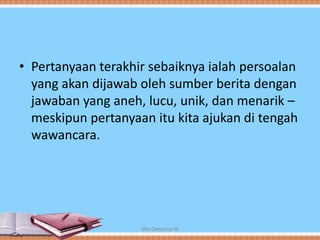 • Pertanyaan terakhir sebaiknya ialah persoalan
yang akan dijawab oleh sumber berita dengan
jawaban yang aneh, lucu, unik, dan menarik –
meskipun pertanyaan itu kita ajukan di tengah
wawancara.
Mia Dwianna W
 
